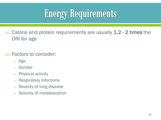    Calorie and protein requirements are usually 1.2 - 2 times the
    DRI for age

   Factors to consider:
    o Age
    o Gender
    o Physical activity
    o Respiratory infections
    o Severity of lung disease
    o Severity of malabsorption




                                                                20
 