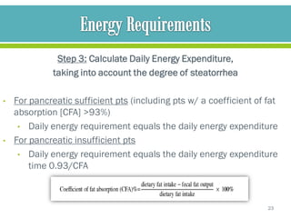Step 3: Calculate Daily Energy Expenditure,
              taking into account the degree of steatorrhea

•   For pancreatic sufficient pts (including pts w/ a coefficient of fat
    absorption [CFA] >93%)
     • Daily energy requirement equals the daily energy expenditure
•   For pancreatic insufficient pts
     • Daily energy requirement equals the daily energy expenditure
        time 0.93/CFA



                                                                     23
 