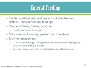     If initial nutrition interventions are not effective and
           BMI<19, consider enteral feedings
          Can be NG tube, G-tube, or J-tube
             o Usually nocturnal feedings
          Caloric-dense formulas, greater than 1 kcal/mL
          Enzyme replacement:
             o If nocturnal feedings – enzymes taken orally before feeding and
               once or twice during the night
             o Enzyme powder can also be added directly to the formula




                                                                                 27
Sources: AND Nutr. Care Manual, Krause’s Food & Nutr. Therapy
 