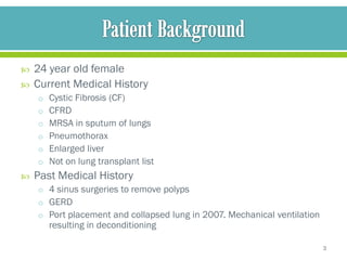    24 year old female
   Current Medical History
    o Cystic Fibrosis (CF)
    o CFRD
    o MRSA in sputum of lungs
    o Pneumothorax
    o Enlarged liver
    o Not on lung transplant list
   Past Medical History
    o 4 sinus surgeries to remove polyps
    o GERD
    o Port placement and collapsed lung in 2007. Mechanical ventilation
       resulting in deconditioning

                                                                          3
 