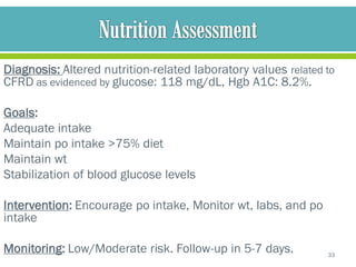 Diagnosis: Altered nutrition-related laboratory values related to
CFRD as evidenced by glucose: 118 mg/dL, Hgb A1C: 8.2%.

Goals:
Adequate intake
Maintain po intake >75% diet
Maintain wt
Stabilization of blood glucose levels

Intervention: Encourage po intake, Monitor wt, labs, and po
intake

Monitoring: Low/Moderate risk. Follow-up in 5-7 days.          33
 