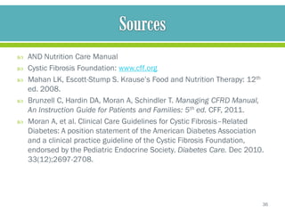    AND Nutrition Care Manual
   Cystic Fibrosis Foundation: www.cff.org
   Mahan LK, Escott-Stump S. Krause’s Food and Nutrition Therapy: 12th
    ed. 2008.
   Brunzell C, Hardin DA, Moran A, Schindler T. Managing CFRD Manual,
    An Instruction Guide for Patients and Families: 5th ed. CFF, 2011.
   Moran A, et al. Clinical Care Guidelines for Cystic Fibrosis–Related
    Diabetes: A position statement of the American Diabetes Association
    and a clinical practice guideline of the Cystic Fibrosis Foundation,
    endorsed by the Pediatric Endocrine Society. Diabetes Care. Dec 2010.
    33(12);2697-2708.




                                                                        36
 