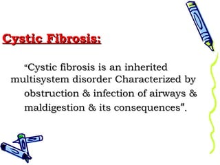 Cystic Fibrosis:
“Cystic fibrosis is an inherited

multisystem disorder Characterized by
obstruction & infection of airways &
maldigestion & its consequences”.

 