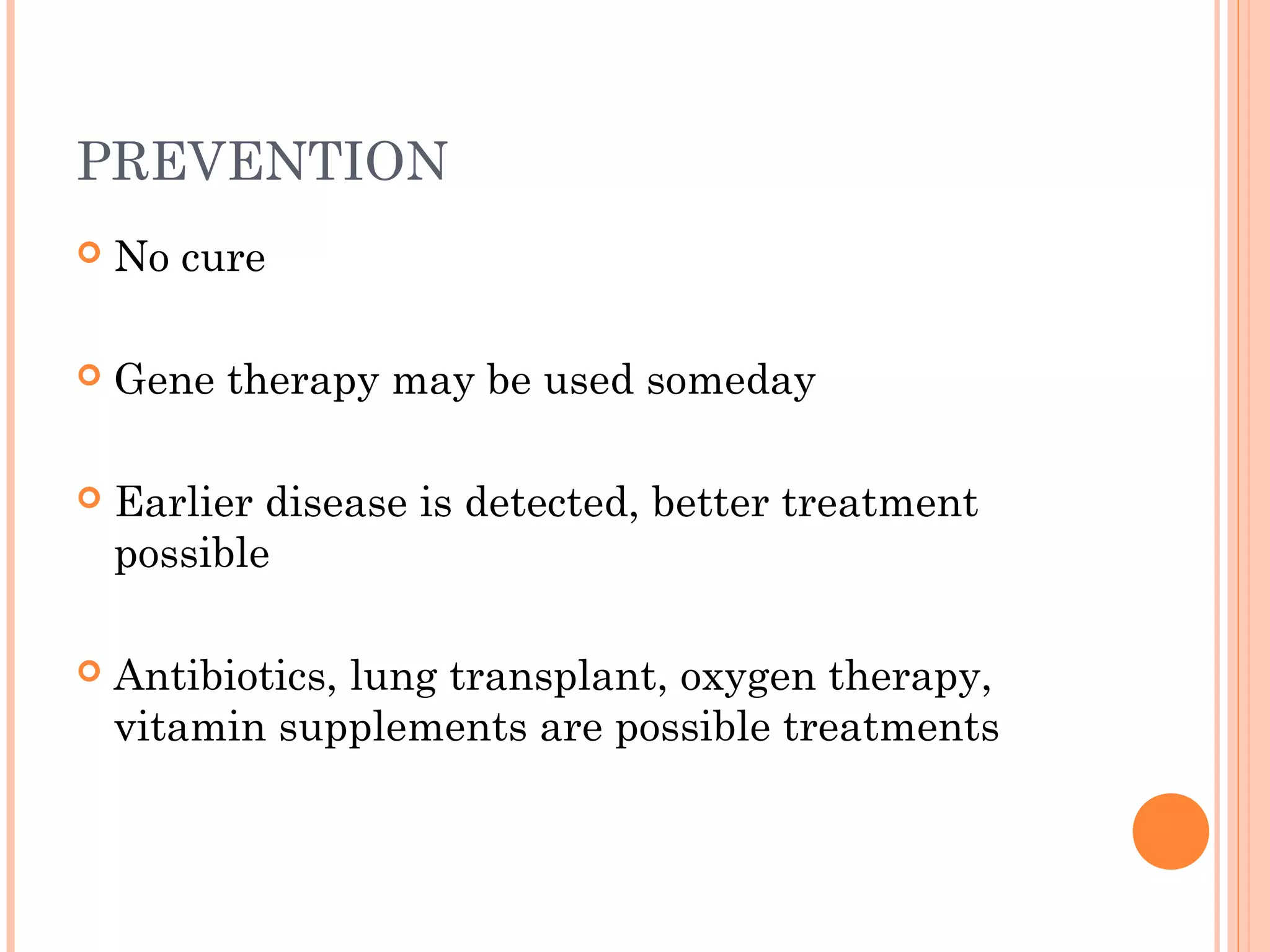 PREVENTION
No cure
Gene therapy may be used someday
Earlier disease is detected, better treatment
possible
Antibiotics, lung transplant, oxygen therapy,
vitamin supplements are possible treatments