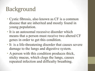 Background
• Cystic fibrosis, also known as CF is a common
disease that are inherited and mostly found in
young population...