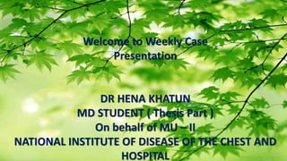 1
Welcome to Weekly Case
Presentation
DR HENA KHATUN
MD STUDENT ( Thesis Part )
On behalf of MU – II
NATIONAL INSTITUTE OF DISEASE OF THE CHEST AND
HOSPITAL
 