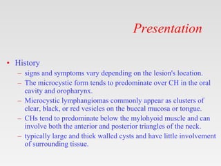 Presentation
• History
– signs and symptoms vary depending on the lesion's location.
– The microcystic form tends to predominate over CH in the oral
cavity and oropharynx.
– Microcystic lymphangiomas commonly appear as clusters of
clear, black, or red vesicles on the buccal mucosa or tongue.
– CHs tend to predominate below the mylohyoid muscle and can
involve both the anterior and posterior triangles of the neck.
– typically large and thick walled cysts and have little involvement
of surrounding tissue.
 