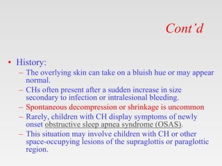 Cont’d
• History:
– The overlying skin can take on a bluish hue or may appear
normal.
– CHs often present after a sudden increase in size
secondary to infection or intralesional bleeding.
– Spontaneous decompression or shrinkage is uncommon
– Rarely, children with CH display symptoms of newly
onset obstructive sleep apnea syndrome (OSAS).
– This situation may involve children with CH or other
space-occupying lesions of the supraglottis or paraglottic
region.
 