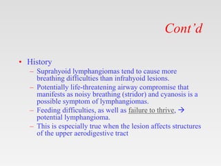 Cont’d
• History
– Suprahyoid lymphangiomas tend to cause more
breathing difficulties than infrahyoid lesions.
– Potentially life-threatening airway compromise that
manifests as noisy breathing (stridor) and cyanosis is a
possible symptom of lymphangiomas.
– Feeding difficulties, as well as failure to thrive, 
potential lymphangioma.
– This is especially true when the lesion affects structures
of the upper aerodigestive tract
 
