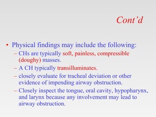 Cont’d
• Physical findings may include the following:
– CHs are typically soft, painless, compressible
(doughy) masses.
– A CH typically transilluminates.
– closely evaluate for tracheal deviation or other
evidence of impending airway obstruction.
– Closely inspect the tongue, oral cavity, hypopharynx,
and larynx because any involvement may lead to
airway obstruction.
 