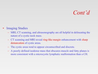 Cont’d
• Imaging Studies
– MRI, CT scanning, and ultrasonography are all helpful in delineating the
nature of a cystic neck mass.
– CT scanning and MRI reveal ring-like margin enhancement with sharp
demarcation of cystic areas.
– The cystic areas tend to appear circumscribed and discrete.
– A poorly defined isodense mass that obscures muscle and fatty planes is
more consistent with a microcystic lymphatic malformation than a CH.
 