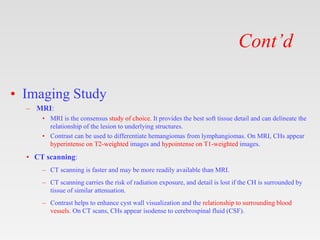 Cont’d
• Imaging Study
– MRI:
• MRI is the consensus study of choice. It provides the best soft tissue detail and can delineate the
relationship of the lesion to underlying structures.
• Contrast can be used to differentiate hemangiomas from lymphangiomas. On MRI, CHs appear
hyperintense on T2-weighted images and hypointense on T1-weighted images.
• CT scanning:
– CT scanning is faster and may be more readily available than MRI.
– CT scanning carries the risk of radiation exposure, and detail is lost if the CH is surrounded by
tissue of similar attenuation.
– Contrast helps to enhance cyst wall visualization and the relationship to surrounding blood
vessels. On CT scans, CHs appear isodense to cerebrospinal fluid (CSF).
 
