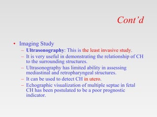 Cont’d
• Imaging Study
– Ultrasonography: This is the least invasive study.
– It is very useful in demonstrating the relationship of CH
to the surrounding structures.
– Ultrasonography has limited ability in assessing
mediastinal and retropharyngeal structures.
– It can be used to detect CH in utero.
– Echographic visualization of multiple septae in fetal
CH has been postulated to be a poor prognostic
indicator.
 
