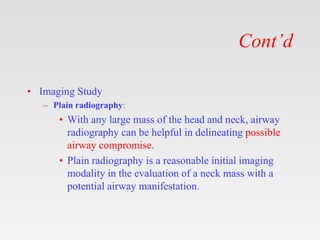 Cont’d
• Imaging Study
– Plain radiography:
• With any large mass of the head and neck, airway
radiography can be helpful in delineating possible
airway compromise.
• Plain radiography is a reasonable initial imaging
modality in the evaluation of a neck mass with a
potential airway manifestation.
 