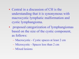 • Central in a discussion of CH is the
understanding that it is synonymous with
macrocystic lymphatic malformation and
cystic lymphangioma.
• proposed categorization of lymphangiomas
based on the size of the cystic component,
as follows:
– Macrocystic - Cystic spaces at least 2 cm
– Microcystic - Spaces less than 2 cm
– Mixed lesions
 