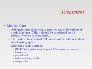 Treatment
• Medical Care
– Although some authors have reported watchful waiting of
cystic hygroma (CH), it should be considered only in
patients who are asymptomatic.
– The medical treatment of CH consists of the administration
of sclerosing agents.
– Sclerosing agents include:
• OK-432 (an inactive strain of group A Streptococcus pyogenes),
• bleomycin,
• pure ethanol,
• sodium tetradecyl sulfate,
• doxycycline.
 
