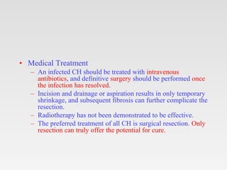 • Medical Treatment
– An infected CH should be treated with intravenous
antibiotics, and definitive surgery should be performed once
the infection has resolved.
– Incision and drainage or aspiration results in only temporary
shrinkage, and subsequent fibrosis can further complicate the
resection.
– Radiotherapy has not been demonstrated to be effective.
– The preferred treatment of all CH is surgical resection. Only
resection can truly offer the potential for cure.
 