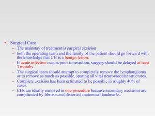 • Surgical Care
– The mainstay of treatment is surgical excision
– both the operating team and the family of the patient should go forward with
the knowledge that CH is a benign lesion.
– If acute infection occurs prior to resection, surgery should be delayed at least
3 months.
– The surgical team should attempt to completely remove the lymphangioma
or to remove as much as possible, sparing all vital neurovascular structures.
– Complete excision has been estimated to be possible in roughly 40% of
cases.
– CHs are ideally removed in one procedure because secondary excisions are
complicated by fibrosis and distorted anatomical landmarks.
 