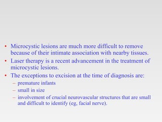 • Microcystic lesions are much more difficult to remove
because of their intimate association with nearby tissues.
• Laser therapy is a recent advancement in the treatment of
microcystic lesions.
• The exceptions to excision at the time of diagnosis are:
– premature infants
– small in size
– involvement of crucial neurovascular structures that are small
and difficult to identify (eg, facial nerve).
 