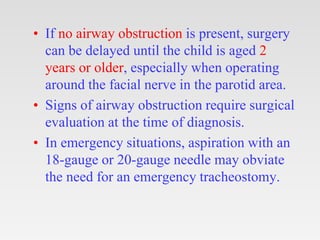 • If no airway obstruction is present, surgery
can be delayed until the child is aged 2
years or older, especially when operating
around the facial nerve in the parotid area.
• Signs of airway obstruction require surgical
evaluation at the time of diagnosis.
• In emergency situations, aspiration with an
18-gauge or 20-gauge needle may obviate
the need for an emergency tracheostomy.
 
