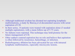 • Although traditional wisdom has dictated not aspirating lymphatic
malformations, a study by Burezq et al documented success with serial
aspiration of CH.
• In their series, 14 patients were treated with aspiration alone (3 needed
multiple aspirations), with a mean follow-up of 5.75 years.
• No failures were reported. This technique may hold promise for the
future management of CH.
• Other authors contend aspiration has no role and believe that aspiration
is often followed by recurrence, hemorrhage, or infection.
• Radiofrequency ablation has been advocated for use with intraoral
lymphatic malformations, especially microcystic lesions.
 