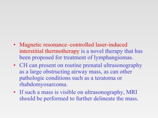 • Magnetic resonance–controlled laser-induced
interstitial thermotherapy is a novel therapy that has
been proposed for treatment of lymphangiomas.
• CH can present on routine prenatal ultrasonography
as a large obstructing airway mass, as can other
pathologic conditions such as a teratoma or
rhabdomyosarcoma.
• If such a mass is visible on ultrasonography, MRI
should be performed to further delineate the mass.
 
