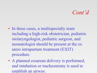 Cont’d
• In these cases, a multispecialty team
including a high-risk obstetrician, pediatric
otolaryngologist, pediatric surgeon, and
neonatologist should be present at the ex
utero intrapartum treatment (EXIT)
procedure.
• A planned cesarean delivery is performed,
and intubation or tracheostomy is used to
establish an airway.
 