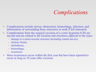 Complications
• Complications include airway obstruction, hemorrhage, infection, and
deformation of surrounding bony structures or teeth if left untreated.
• Complications from the surgical excision of a cystic hygroma (CH) are
myriad and are related to the location and structures adjacent to the mass:
– damage to a neurovascular structure (including cranial nerves),
– chylous fistula,
– chylothorax,
– hemorrhage,
– recurrence.
• Most recurrences occur within the first year but have been reported to
occur as long as 10 years after excision.
 