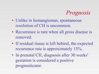 Prognosis
• Unlike in hemangiomas, spontaneous
resolution of CH is uncommon.
• Recurrence is rare when all gross disease is
removed.
• If residual tissue is left behind, the expected
recurrence rate is approximately 15%.
• In prenatal CH, diagnosis after 30 weeks'
gestation is considered a positive
prognosticator.
 