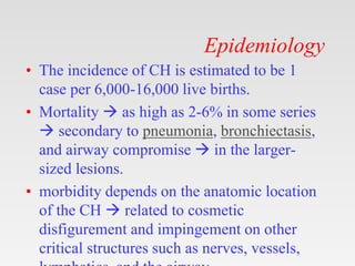 Epidemiology
• The incidence of CH is estimated to be 1
case per 6,000-16,000 live births.
• Mortality  as high as 2-6% in some series
 secondary to pneumonia, bronchiectasis,
and airway compromise  in the larger-
sized lesions.
• morbidity depends on the anatomic location
of the CH  related to cosmetic
disfigurement and impingement on other
critical structures such as nerves, vessels,
 