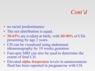 Cont’d
• no racial predominance
• The sex distribution is equal.
• 50-65% are evident at birth, with 80-90% of CHs
presenting by age 2 years.
• CH can be visualized using abdominal
ultrasonography by 10 weeks gestation
• Fast-spin MRI can also be used to determine the
extent of fetal CH.
• Elevated alpha fetoprotein levels in amniocentesis
fluid has been reported in pregnancies with CH.
 
