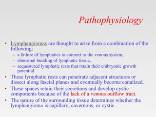 Pathophysiology
• Lymphangiomas are thought to arise from a combination of the
following:
– a failure of lymphatics to connect to the venous system,
– abnormal budding of lymphatic tissue,
– sequestered lymphatic rests that retain their embryonic growth
potential.
• These lymphatic rests can penetrate adjacent structures or
dissect along fascial planes and eventually become canalized.
• These spaces retain their secretions and develop cystic
components because of the lack of a venous outflow tract.
• The nature of the surrounding tissue determines whether the
lymphangioma is capillary, cavernous, or cystic.
 
