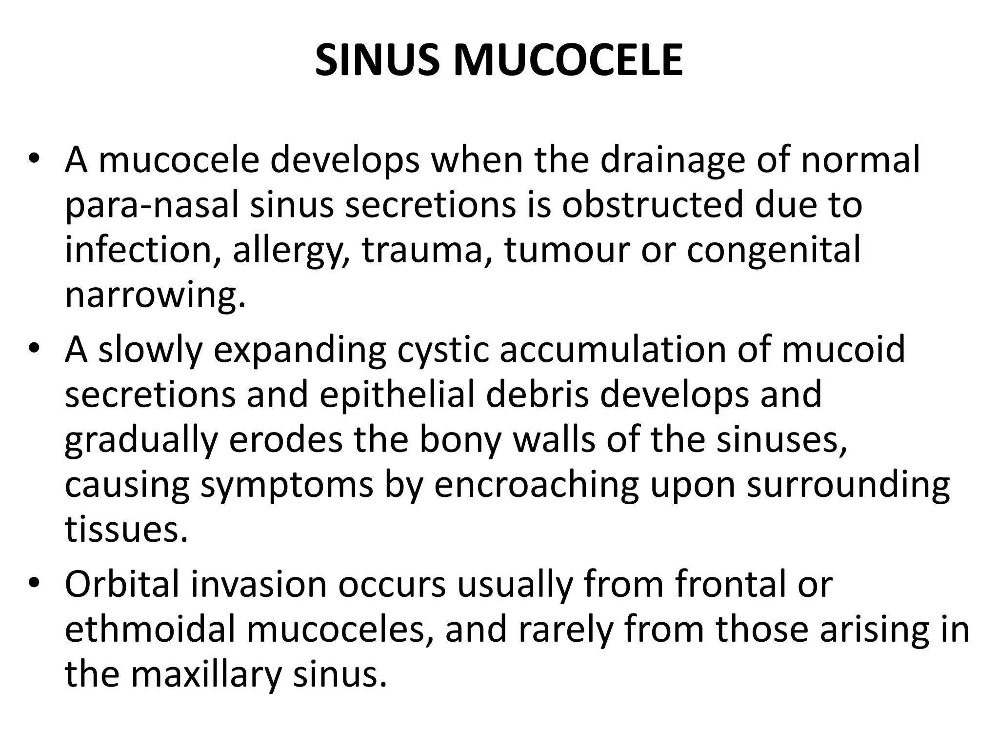 SINUS MUCOCELE 
• A mucocele develops when the drainage of normal 
para-nasal sinus secretions is obstructed due to 
infection, allergy, trauma, tumour or congenital 
narrowing. 
• A slowly expanding cystic accumulation of mucoid 
secretions and epithelial debris develops and 
gradually erodes the bony walls of the sinuses, 
causing symptoms by encroaching upon surrounding 
tissues. 
• Orbital invasion occurs usually from frontal or 
ethmoidal mucoceles, and rarely from those arising in 
the maxillary sinus. 
 