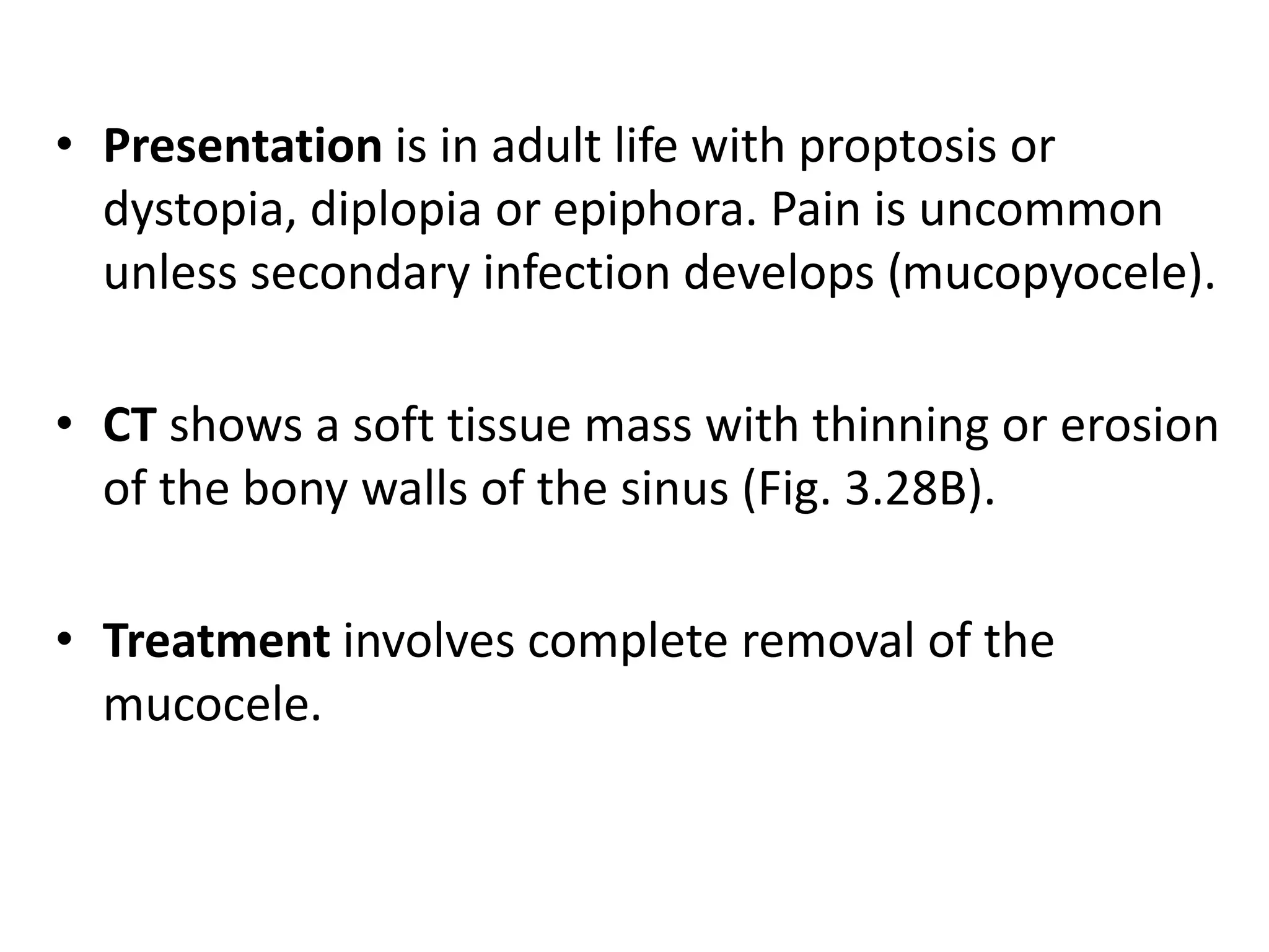 • Presentation is in adult life with proptosis or 
dystopia, diplopia or epiphora. Pain is uncommon 
unless secondary infection develops (mucopyocele). 
• CT shows a soft tissue mass with thinning or erosion 
of the bony walls of the sinus (Fig. 3.28B). 
• Treatment involves complete removal of the 
mucocele. 
 