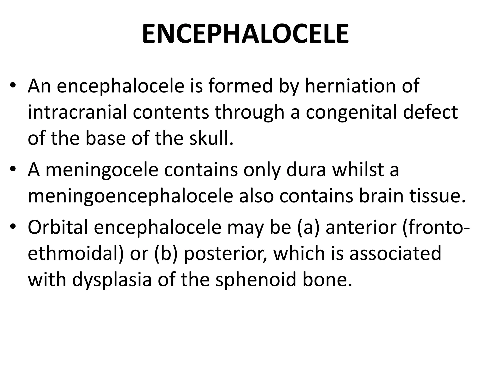ENCEPHALOCELE 
• An encephalocele is formed by herniation of 
intracranial contents through a congenital defect 
of the base of the skull. 
• A meningocele contains only dura whilst a 
meningoencephalocele also contains brain tissue. 
• Orbital encephalocele may be (a) anterior (fronto-ethmoidal) 
or (b) posterior, which is associated 
with dysplasia of the sphenoid bone. 
 