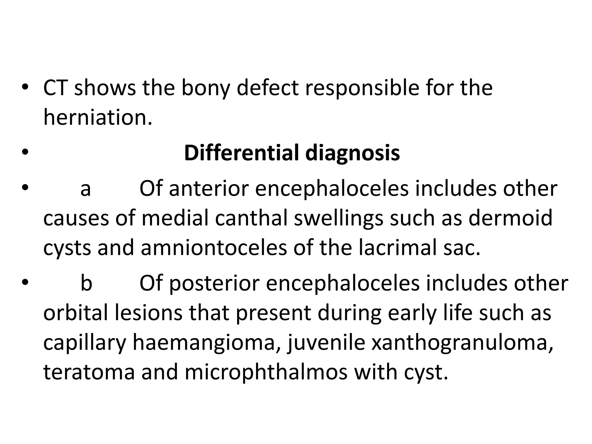 • CT shows the bony defect responsible for the 
herniation. 
• Differential diagnosis 
• a Of anterior encephaloceles includes other 
causes of medial canthal swellings such as dermoid 
cysts and amniontoceles of the lacrimal sac. 
• b Of posterior encephaloceles includes other 
orbital lesions that present during early life such as 
capillary haemangioma, juvenile xanthogranuloma, 
teratoma and microphthalmos with cyst. 
 