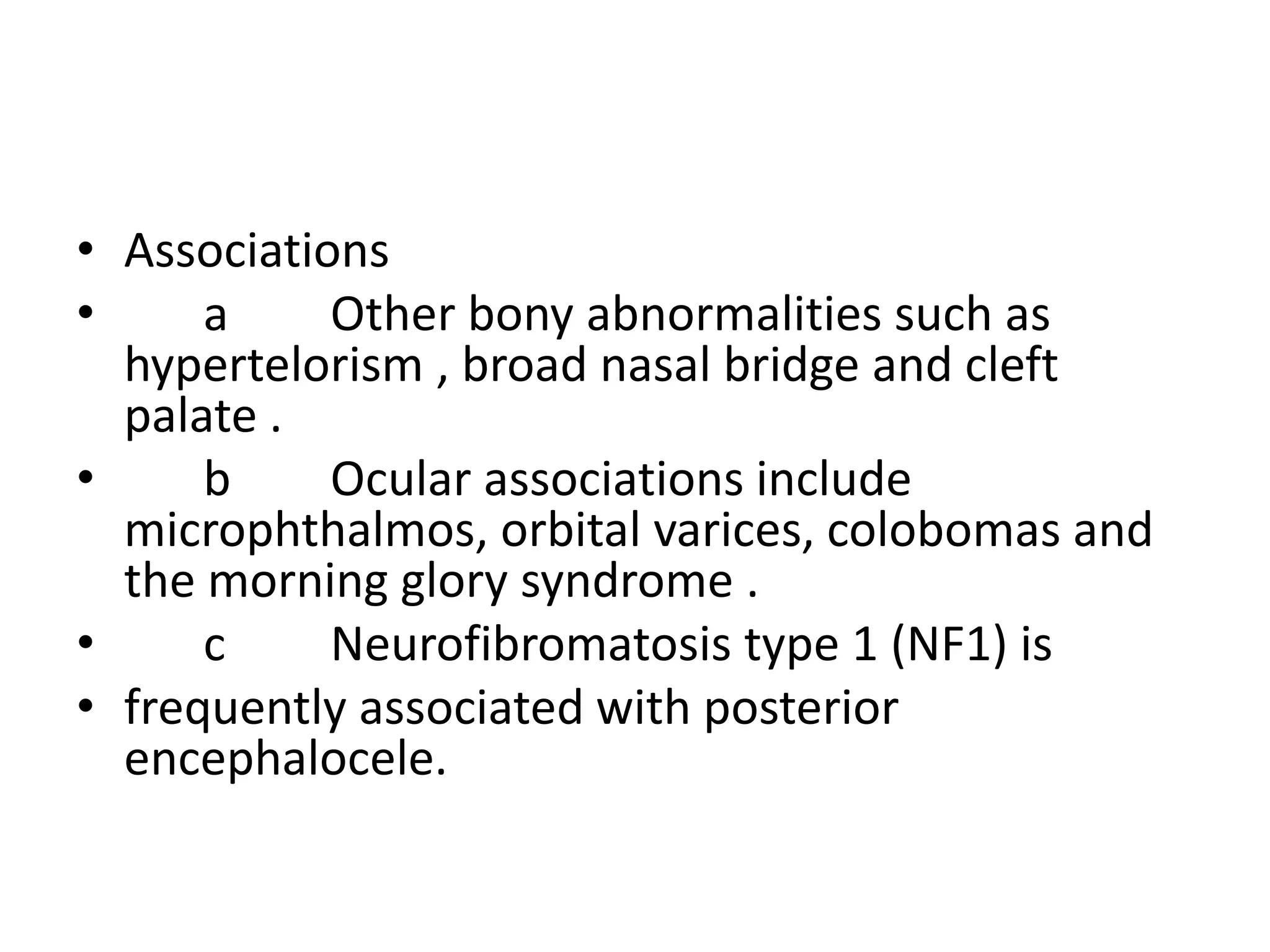 • Associations 
• a Other bony abnormalities such as 
hypertelorism , broad nasal bridge and cleft 
palate . 
• b Ocular associations include 
microphthalmos, orbital varices, colobomas and 
the morning glory syndrome . 
• c Neurofibromatosis type 1 (NF1) is 
• frequently associated with posterior 
encephalocele. 
 