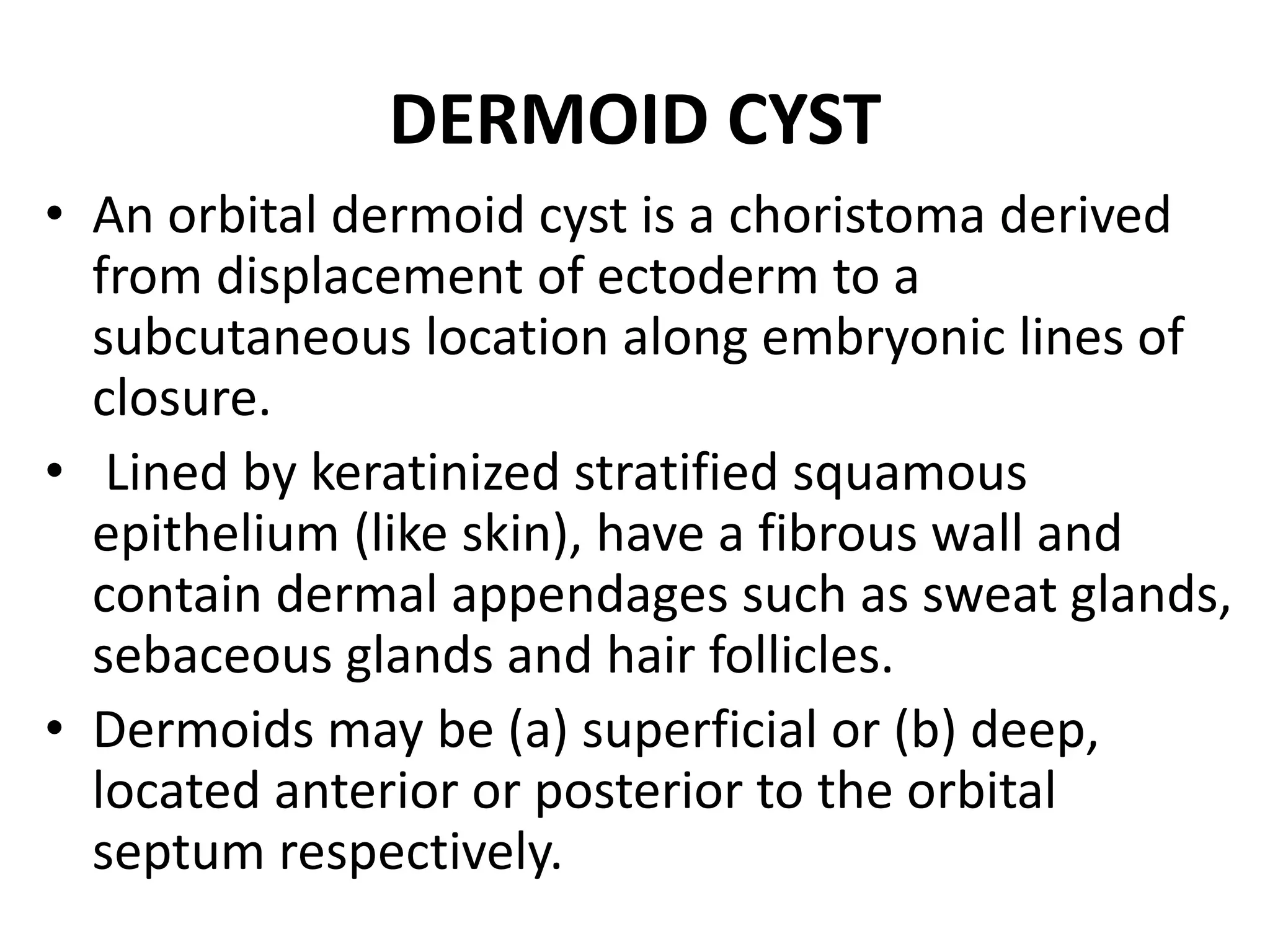 DERMOID CYST 
• An orbital dermoid cyst is a choristoma derived 
from displacement of ectoderm to a 
subcutaneous location along embryonic lines of 
closure. 
• Lined by keratinized stratified squamous 
epithelium (like skin), have a fibrous wall and 
contain dermal appendages such as sweat glands, 
sebaceous glands and hair follicles. 
• Dermoids may be (a) superficial or (b) deep, 
located anterior or posterior to the orbital 
septum respectively. 
 