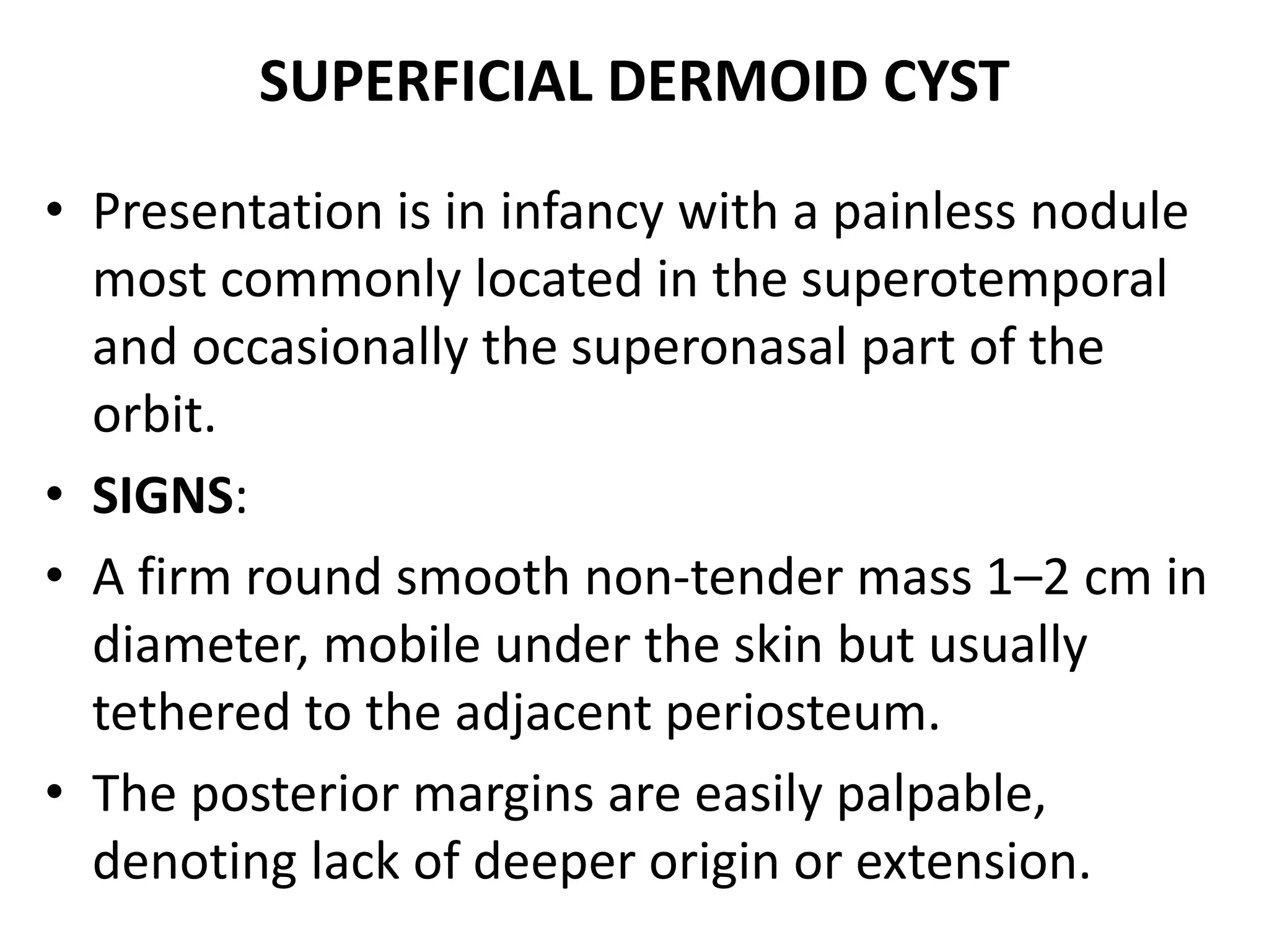 SUPERFICIAL DERMOID CYST 
• Presentation is in infancy with a painless nodule 
most commonly located in the superotemporal 
and occasionally the superonasal part of the 
orbit. 
• SIGNS: 
• A firm round smooth non-tender mass 1–2 cm in 
diameter, mobile under the skin but usually 
tethered to the adjacent periosteum. 
• The posterior margins are easily palpable, 
denoting lack of deeper origin or extension. 
 