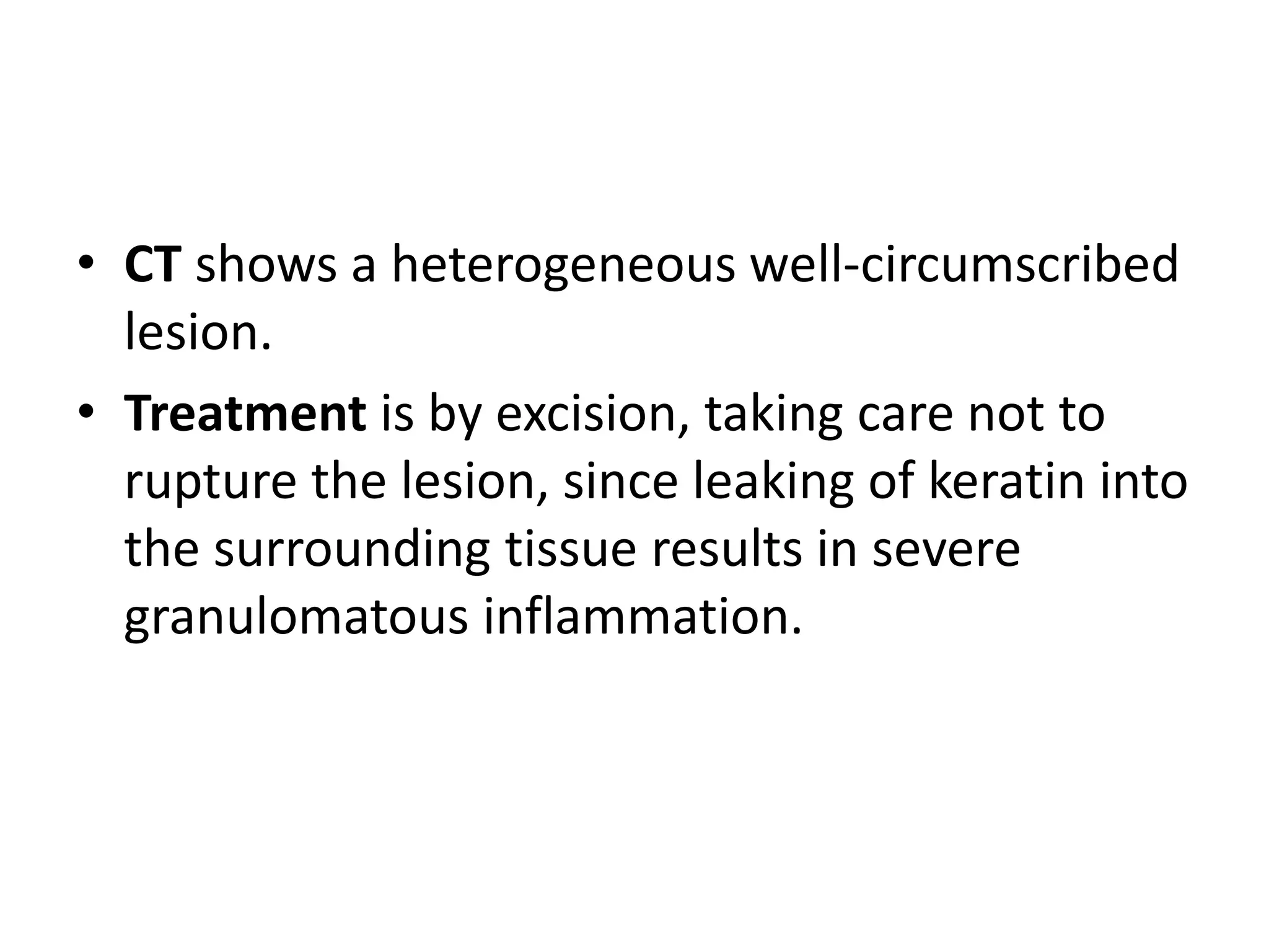 • CT shows a heterogeneous well-circumscribed 
lesion. 
• Treatment is by excision, taking care not to 
rupture the lesion, since leaking of keratin into 
the surrounding tissue results in severe 
granulomatous inflammation. 
 