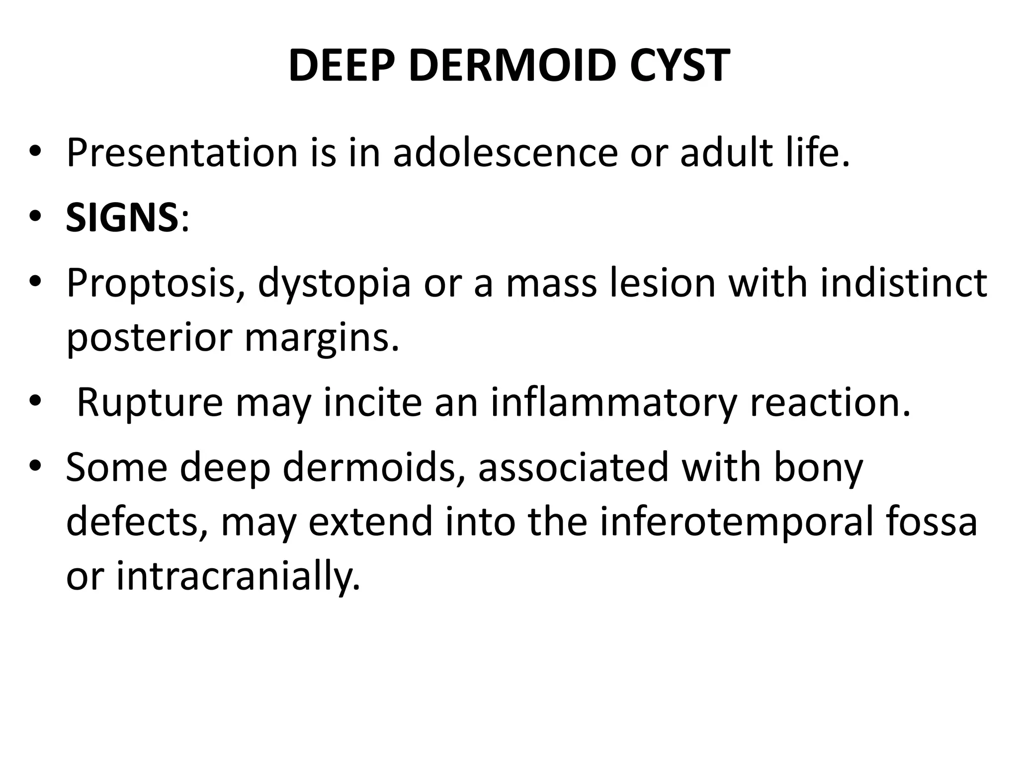 DEEP DERMOID CYST 
• Presentation is in adolescence or adult life. 
• SIGNS: 
• Proptosis, dystopia or a mass lesion with indistinct 
posterior margins. 
• Rupture may incite an inflammatory reaction. 
• Some deep dermoids, associated with bony 
defects, may extend into the inferotemporal fossa 
or intracranially. 
 