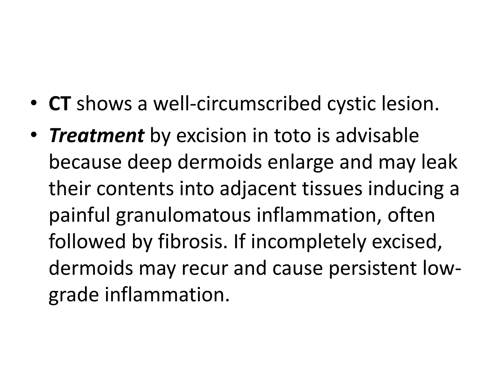 • CT shows a well-circumscribed cystic lesion. 
• Treatment by excision in toto is advisable 
because deep dermoids enlarge and may leak 
their contents into adjacent tissues inducing a 
painful granulomatous inflammation, often 
followed by fibrosis. If incompletely excised, 
dermoids may recur and cause persistent low-grade 
inflammation. 
 
