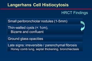 Langerhans Cell Histiocytosis
HRCT Findings
Small peribronchiolar nodules (1-5mm)
Thin-walled cysts (< 1cm),
Bizarre and confluent
Ground glass opacities
Late signs: irreversible / parenchymal fibrosis
Honey comb lung, septal thickening, bronchiectasis
 