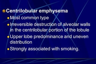 Centrilobular emphysema
Most common type
Irreversible destruction of alveolar walls
in the centrilobular portion of the lobule
Upper lobe predominance and uneven
distribution
Strongly associated with smoking.
 