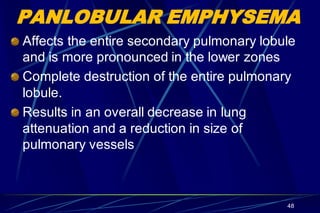 PANLOBULAR EMPHYSEMA
Affects the entire secondary pulmonary lobule
and is more pronounced in the lower zones
Complete destruction of the entire pulmonary
lobule.
Results in an overall decrease in lung
attenuation and a reduction in size of
pulmonary vessels
48
 