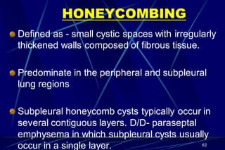 HONEYCOMBING
Defined as - small cystic spaces with irregularly
thickened walls composed of fibrous tissue.
Predominate in the peripheral and subpleural
lung regions
Subpleural honeycomb cysts typically occur in
several contiguous layers. D/D- paraseptal
emphysema in which subpleural cysts usually
occur in a single layer. 62
 