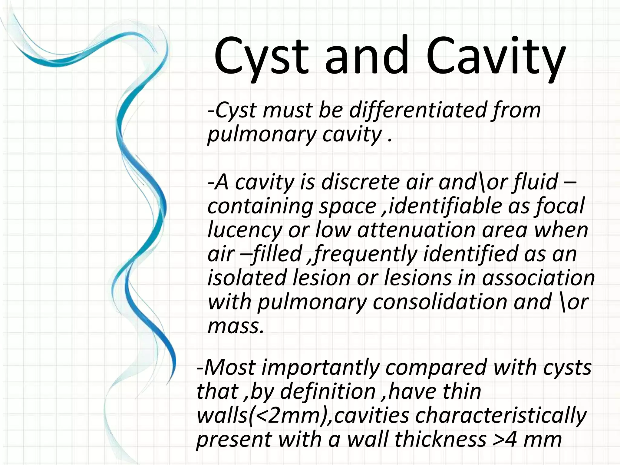 -Cyst must be differentiated from
pulmonary cavity .
-A cavity is discrete air andor fluid –
containing space ,identifiable as focal
lucency or low attenuation area when
air –filled ,frequently identified as an
isolated lesion or lesions in association
with pulmonary consolidation and or
mass.
Cyst and Cavity
-Most importantly compared with cysts
that ,by definition ,have thin
walls(<2mm),cavities characteristically
present with a wall thickness >4 mm
 