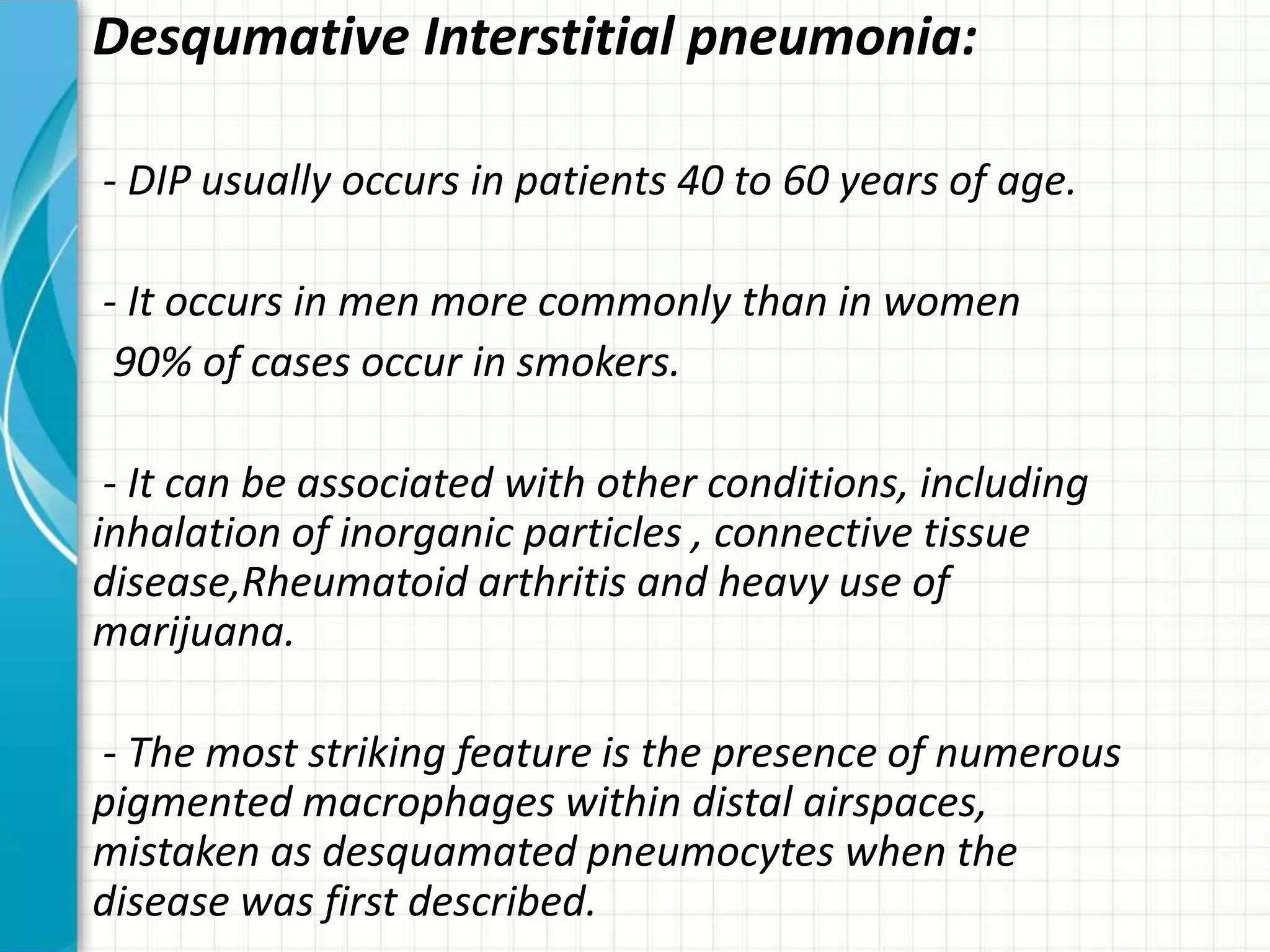 Desqumative Interstitial pneumonia:
- DIP usually occurs in patients 40 to 60 years of age.
- It occurs in men more commonly than in women
90% of cases occur in smokers.
- It can be associated with other conditions, including
inhalation of inorganic particles , connective tissue
disease,Rheumatoid arthritis and heavy use of
marijuana.
- The most striking feature is the presence of numerous
pigmented macrophages within distal airspaces,
mistaken as desquamated pneumocytes when the
disease was first described.
 