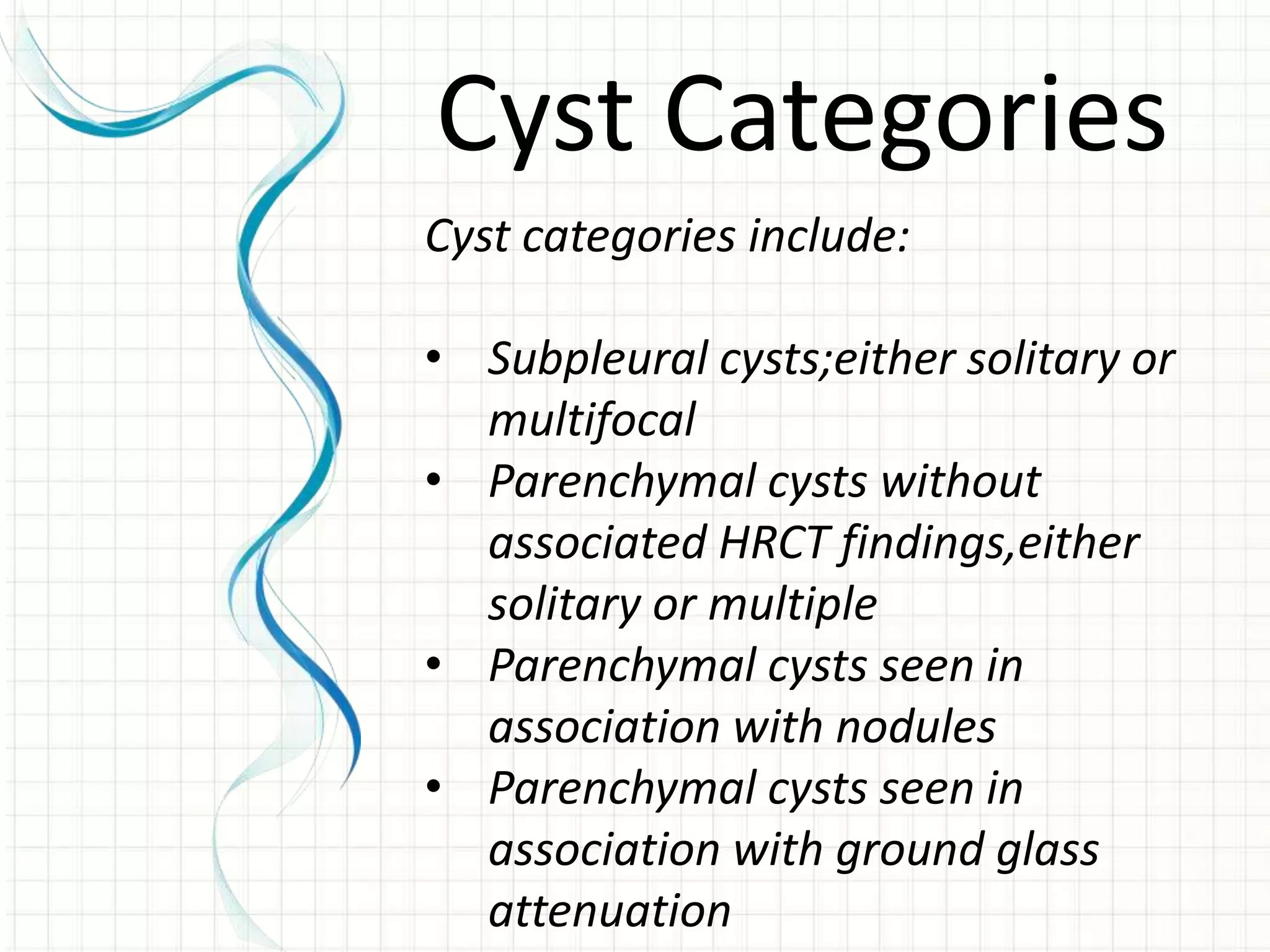 Cyst categories include:
• Subpleural cysts;either solitary or
multifocal
• Parenchymal cysts without
associated HRCT findings,either
solitary or multiple
• Parenchymal cysts seen in
association with nodules
• Parenchymal cysts seen in
association with ground glass
attenuation
Cyst Categories
 