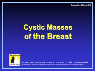 Present by Ekkasit MD.




  Cystic Masses
  of the Breast


R e s i d e n t s ’ S e c t i o n • P a t t e r n o f t h e M o n t h : AJR : 194, February 2010
By Neely Hines - Department of Radiology, Beth Israel Deaconess Medical Center and Harvard Medical School.
 